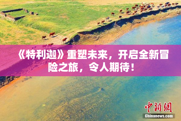《特利迦》重塑未来，开启全新冒险之旅，令人期待！
