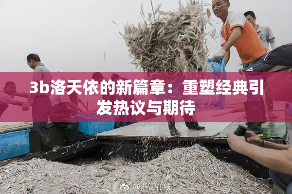 3b洛天依的新篇章：重塑经典引发热议与期待