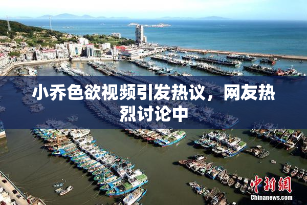 小乔色欲视频引发热议，网友热烈讨论中