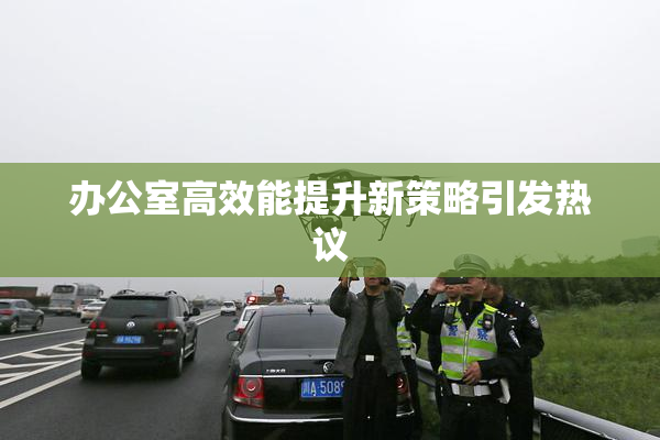 办公室高效能提升新策略引发热议