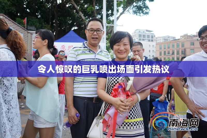 令人惊叹的巨乳喷出场面引发热议