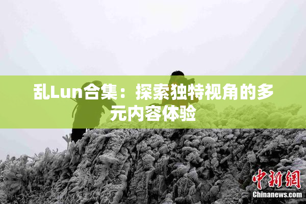 乱Lun合集：探索独特视角的多元内容体验