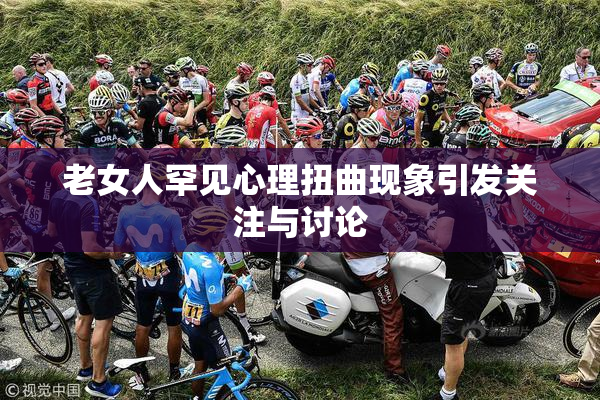 老女人罕见心理扭曲现象引发关注与讨论