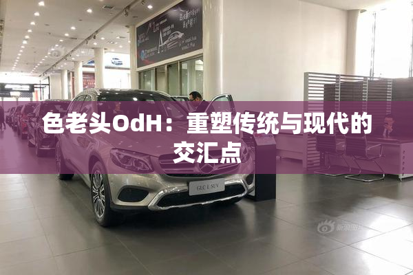 色老头OdH：重塑传统与现代的交汇点