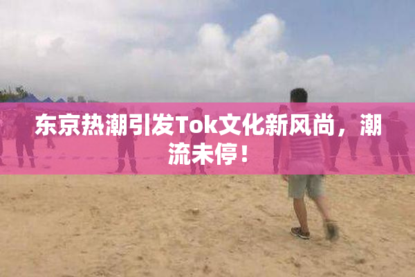 东京热潮引发Tok文化新风尚，潮流未停！