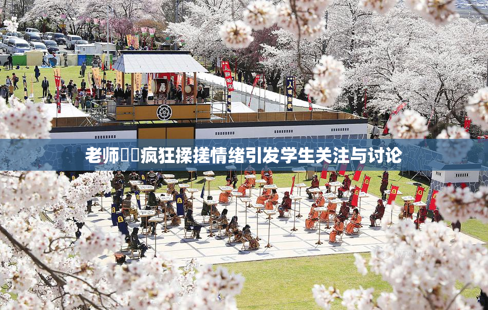 老师❌‌疯狂揉搓情绪引发学生关注与讨论