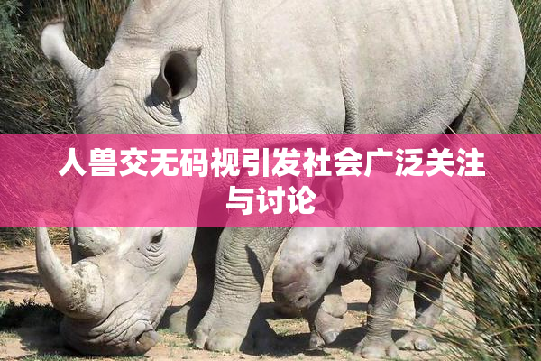 人兽交无码视引发社会广泛关注与讨论