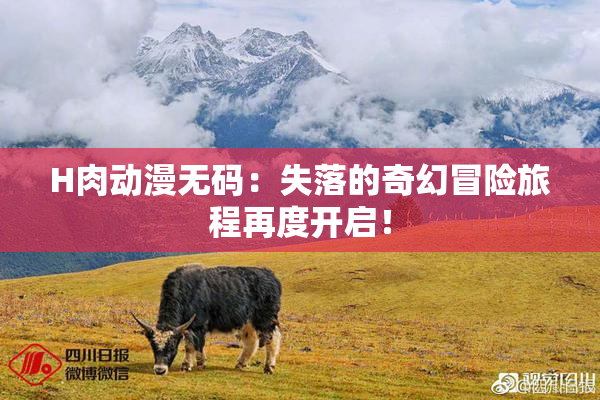 H肉动漫无码：失落的奇幻冒险旅程再度开启！