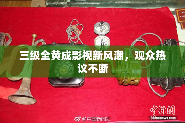 三级全黄成影视新风潮，观众热议不断