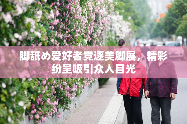 脚舐め爱好者竞逐美脚展，精彩纷呈吸引众人目光