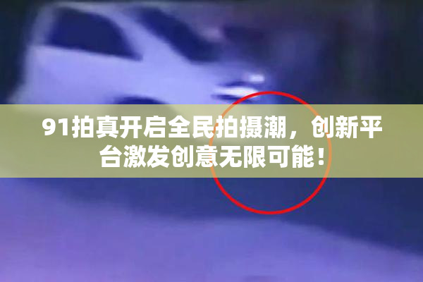 91拍真开启全民拍摄潮，创新平台激发创意无限可能！