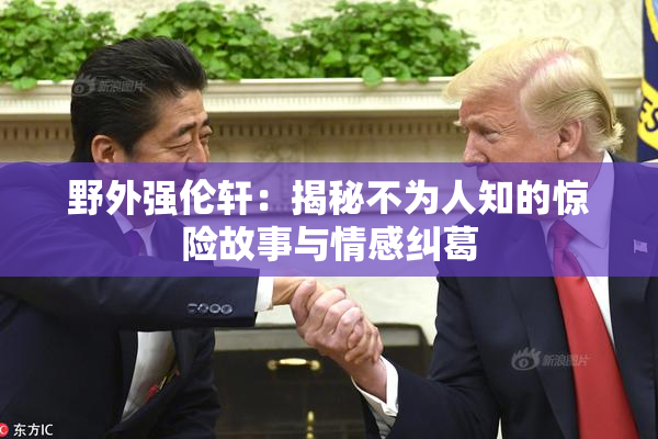 野外强伦轩：揭秘不为人知的惊险故事与情感纠葛
