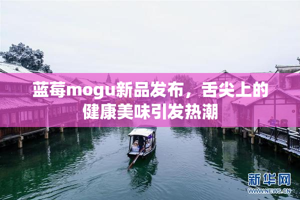 蓝莓mogu新品发布，舌尖上的健康美味引发热潮