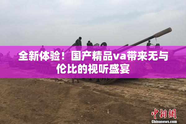 全新体验！国产精品va带来无与伦比的视听盛宴