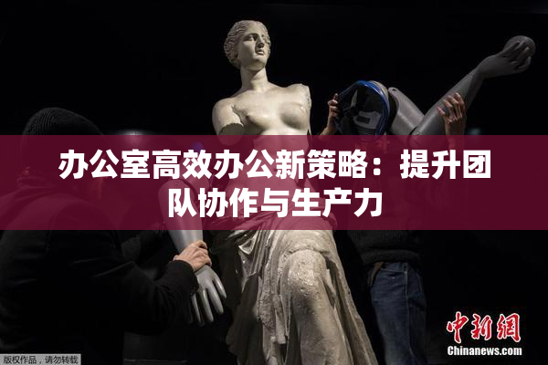 办公室高效办公新策略：提升团队协作与生产力