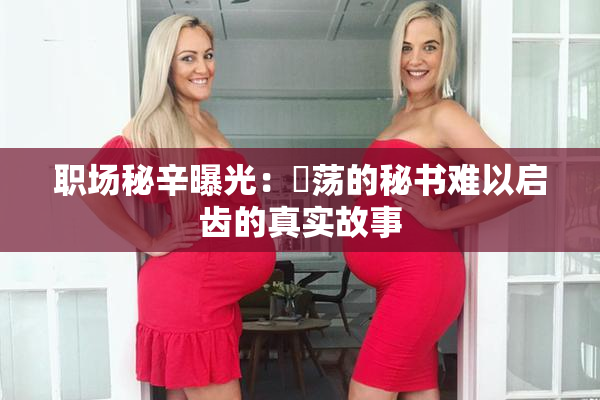 职场秘辛曝光：婬荡的秘书难以启齿的真实故事