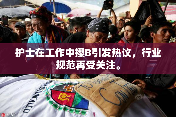 护士在工作中搡B引发热议，行业规范再受关注。