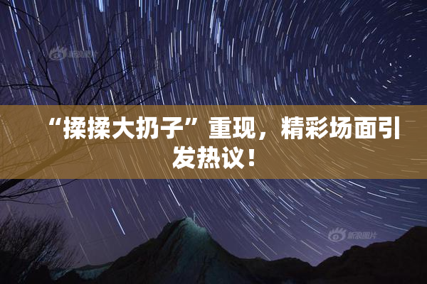 “揉揉大扔子”重现，精彩场面引发热议！