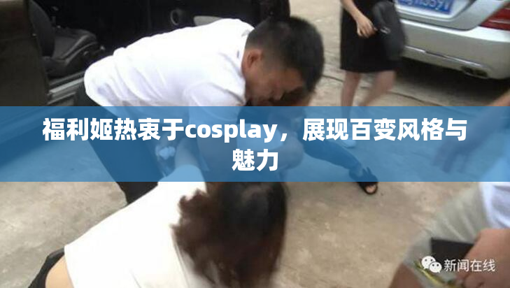 福利姬热衷于cosplay，展现百变风格与魅力