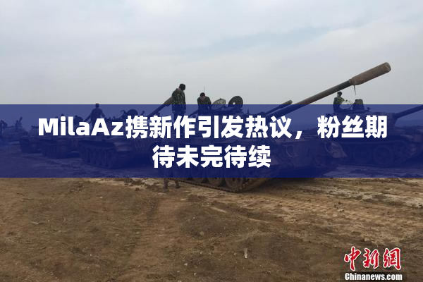 MilaAz携新作引发热议，粉丝期待未完待续