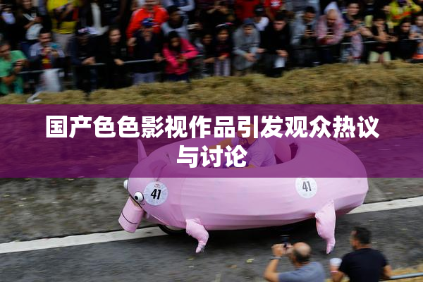 国产色色影视作品引发观众热议与讨论