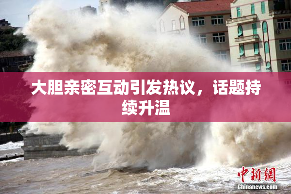 大胆亲密互动引发热议，话题持续升温