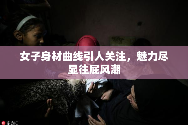 女子身材曲线引人关注，魅力尽显往屁风潮