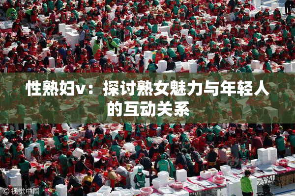 性熟妇v：探讨熟女魅力与年轻人的互动关系