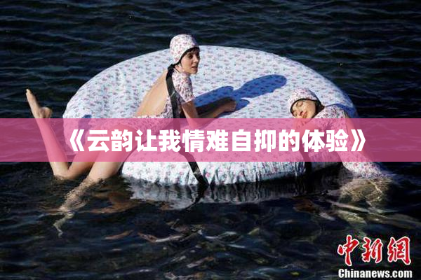 《云韵让我情难自抑的体验》