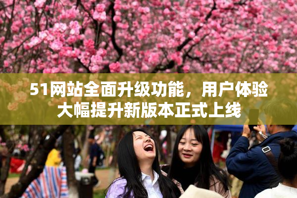 51网站全面升级功能，用户体验大幅提升新版本正式上线