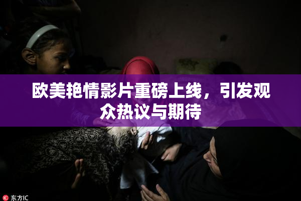 欧美艳情影片重磅上线，引发观众热议与期待