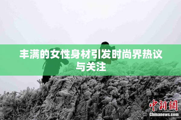 丰满的女性身材引发时尚界热议与关注