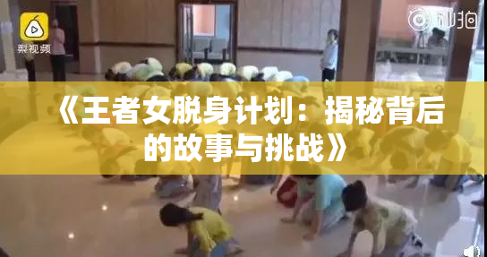 《王者女脱身计划：揭秘背后的故事与挑战》