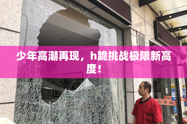少年高潮再现，h跪挑战极限新高度！