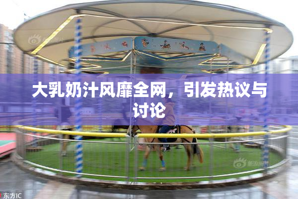 大乳奶汁风靡全网，引发热议与讨论