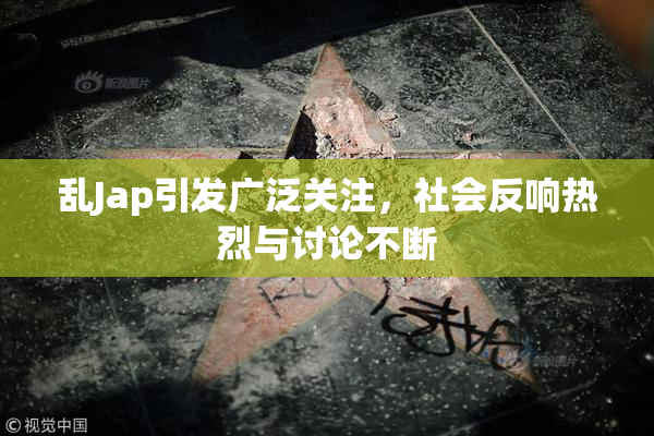 乱Jap引发广泛关注，社会反响热烈与讨论不断