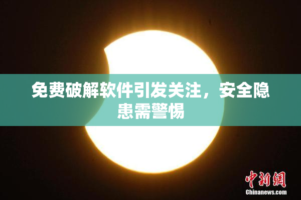 免费破解软件引发关注，安全隐患需警惕