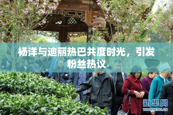 杨洋与迪丽热巴共度时光，引发粉丝热议