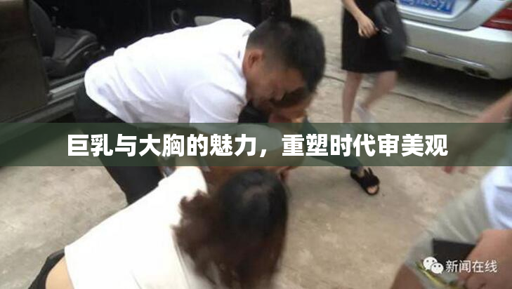 巨乳与大胸的魅力，重塑时代审美观