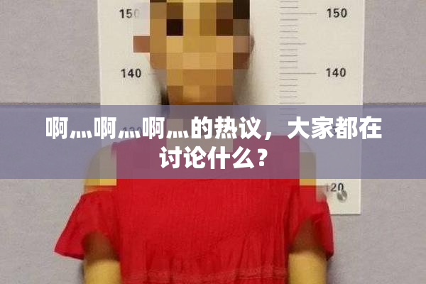 啊灬啊灬啊灬的热议，大家都在讨论什么？