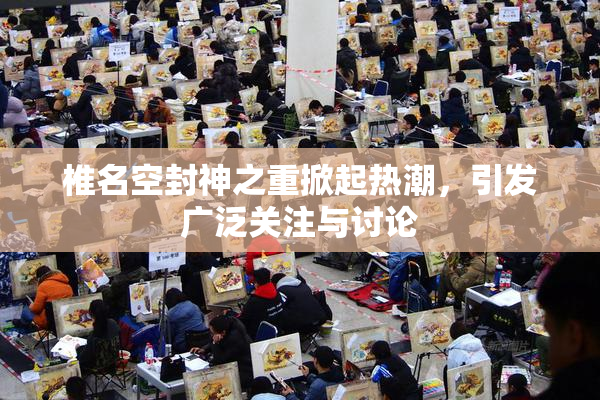 椎名空封神之重掀起热潮，引发广泛关注与讨论
