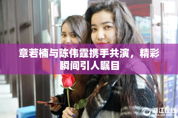 章若楠与陈伟霆携手共演，精彩瞬间引人瞩目