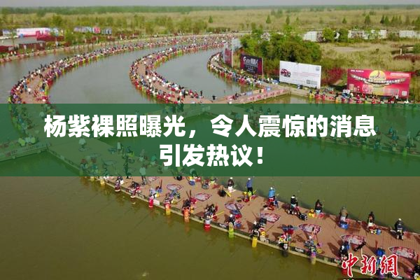 杨紫裸照曝光，令人震惊的消息引发热议！