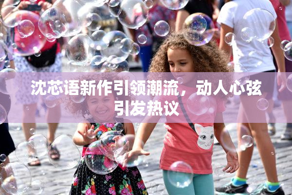 沈芯语新作引领潮流，动人心弦引发热议