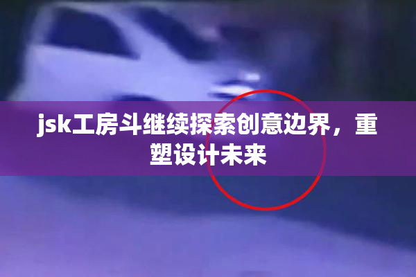 jsk工房斗继续探索创意边界，重塑设计未来