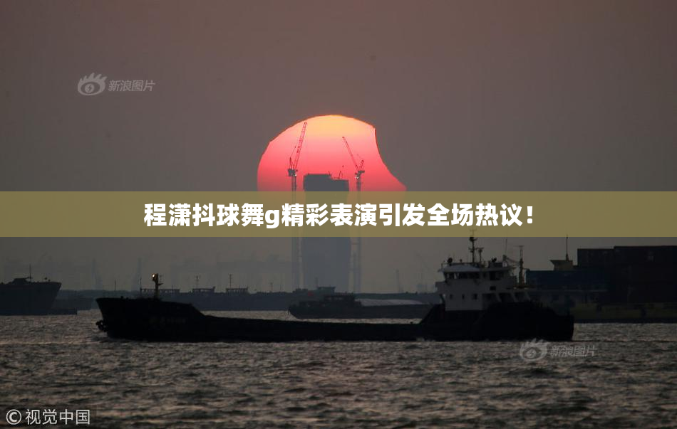 程潇抖球舞g精彩表演引发全场热议！