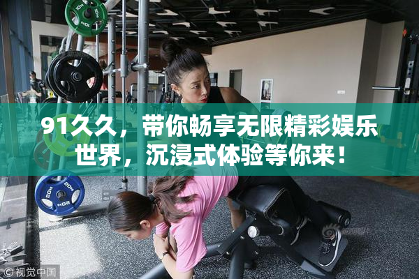91久久，带你畅享无限精彩娱乐世界，沉浸式体验等你来！