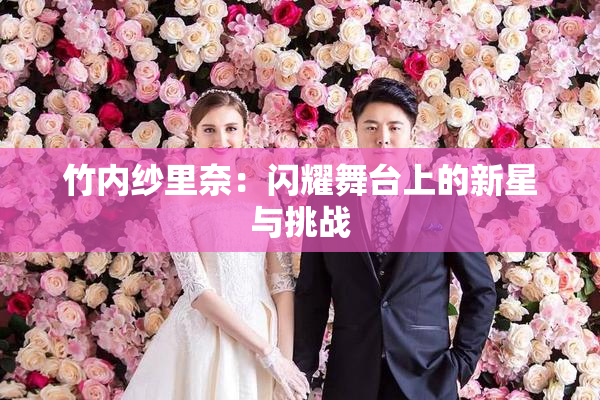 竹内纱里奈：闪耀舞台上的新星与挑战