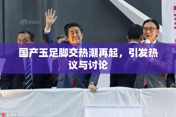 国产玉足脚交热潮再起，引发热议与讨论
