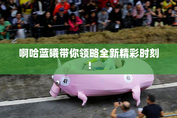 啊哈蓝曦带你领略全新精彩时刻！